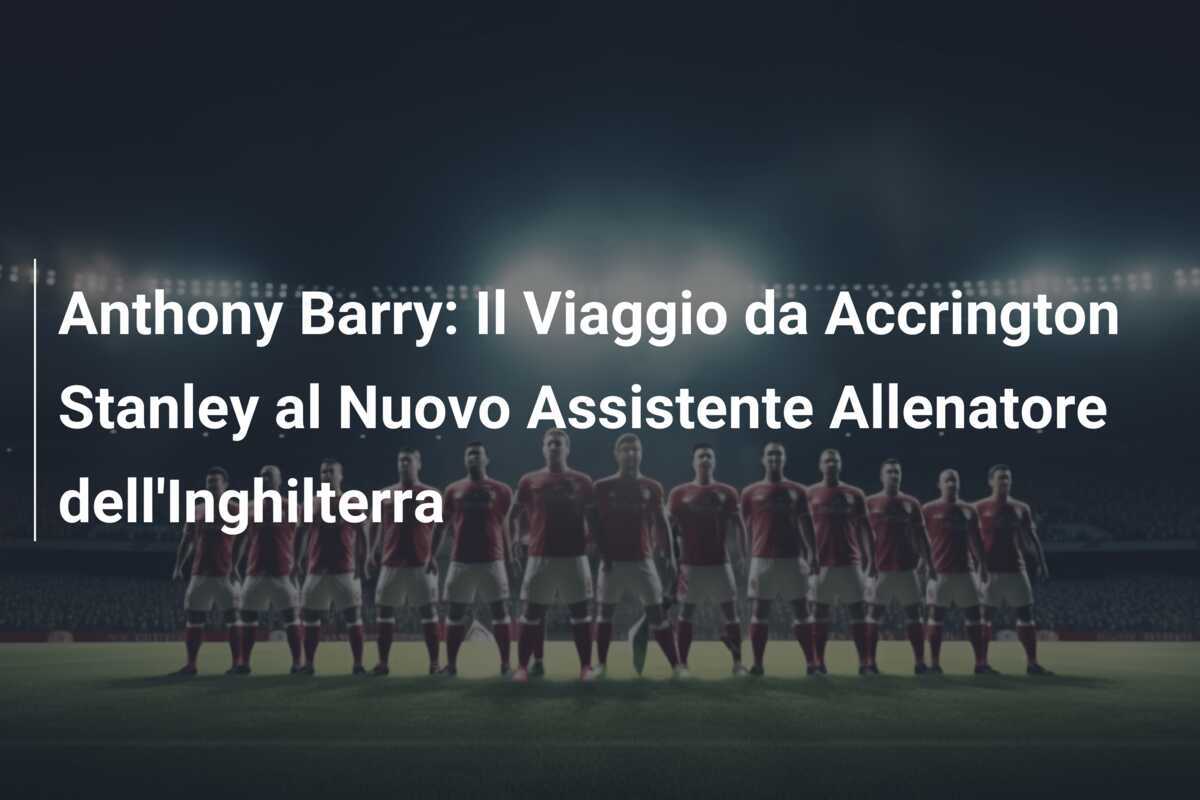 Anthony Barry: Il Viaggio da Accrington Stanley al Nuovo Assistente Allenatore dell'Inghilterra