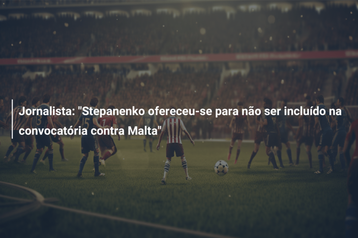 Jornalista: “Stepanenko ofereceu-se para não ser incluído na convocatória contra Malta”