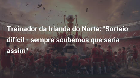 Treinador da Irlanda do Norte: "Sorteio difícil - sempre soubemos que seria assim"