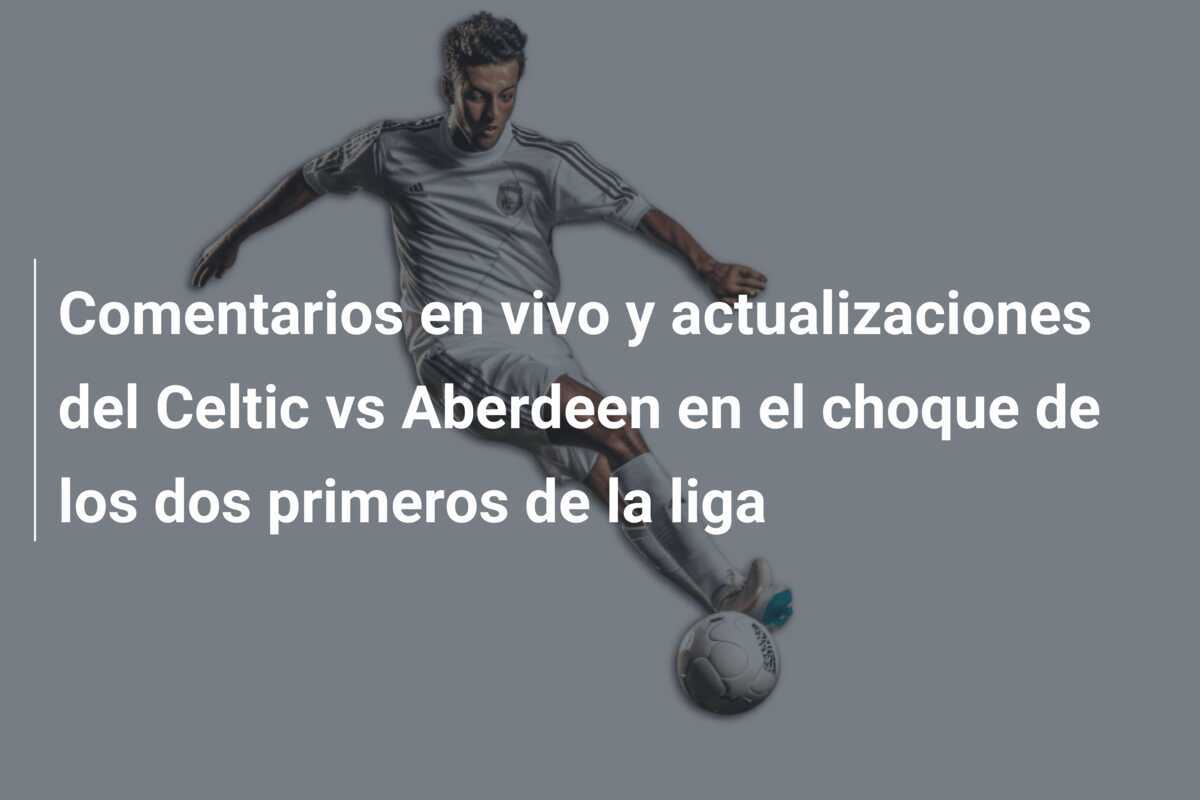 Comentarios en vivo y actualizaciones del Celtic vs Aberdeen en el choque de los dos primeros de la liga