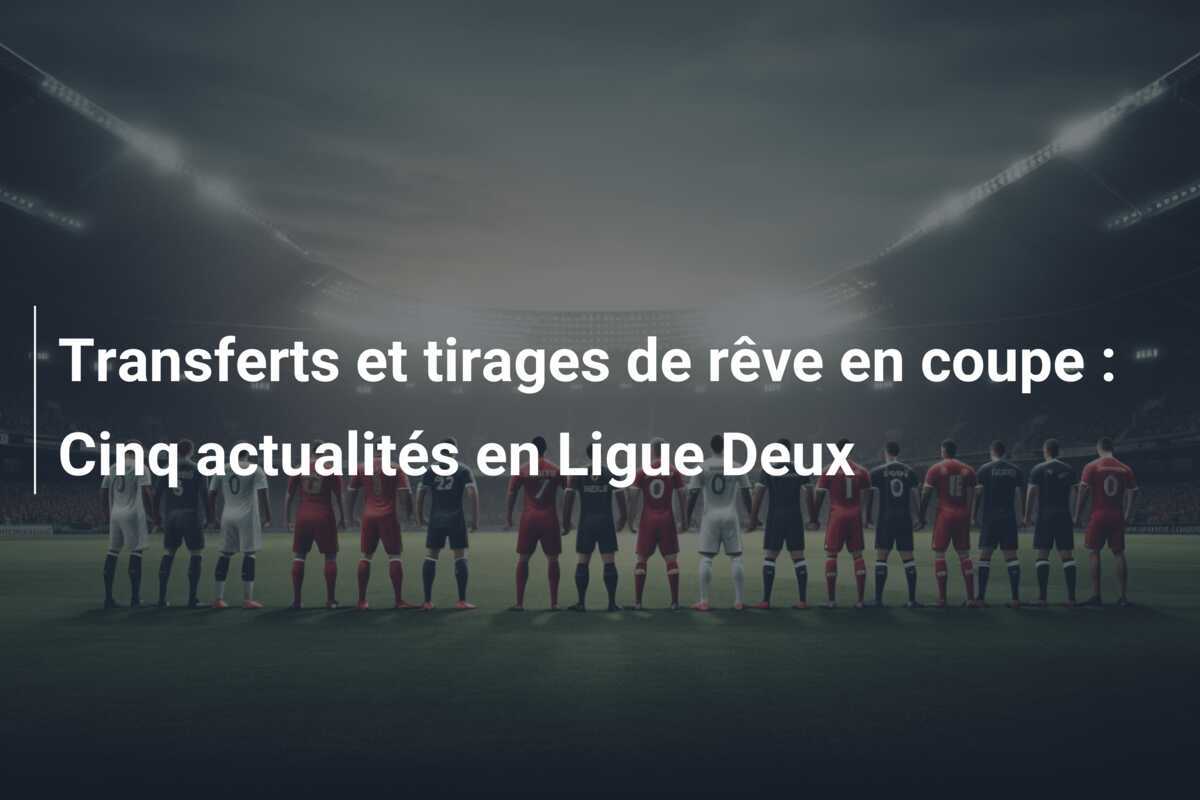 Transferts et tirages de rêve en coupe : Cinq actualités en Ligue Deux