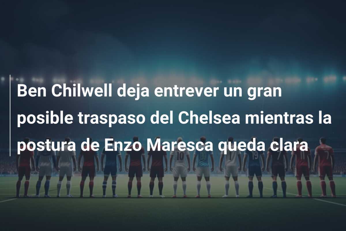 Ben Chilwell deja entrever un gran posible traspaso del Chelsea mientras la postura de Enzo Maresca queda clara