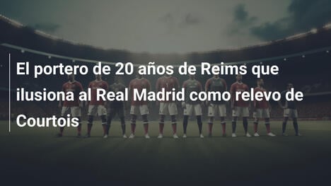 El portero de 20 años de Reims que ilusiona al Real Madrid como relevo de Courtois