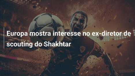 Europa mostra interesse no ex-diretor de scouting do Shakhtar