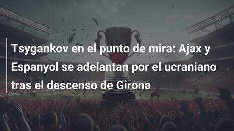 Tsygankov en el punto de mira: Ajax y Espanyol se adelantan por el ucraniano tras el descenso de Girona