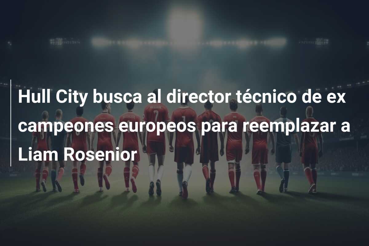 Hull City busca al director técnico de ex campeones europeos para reemplazar a Liam Rosenior