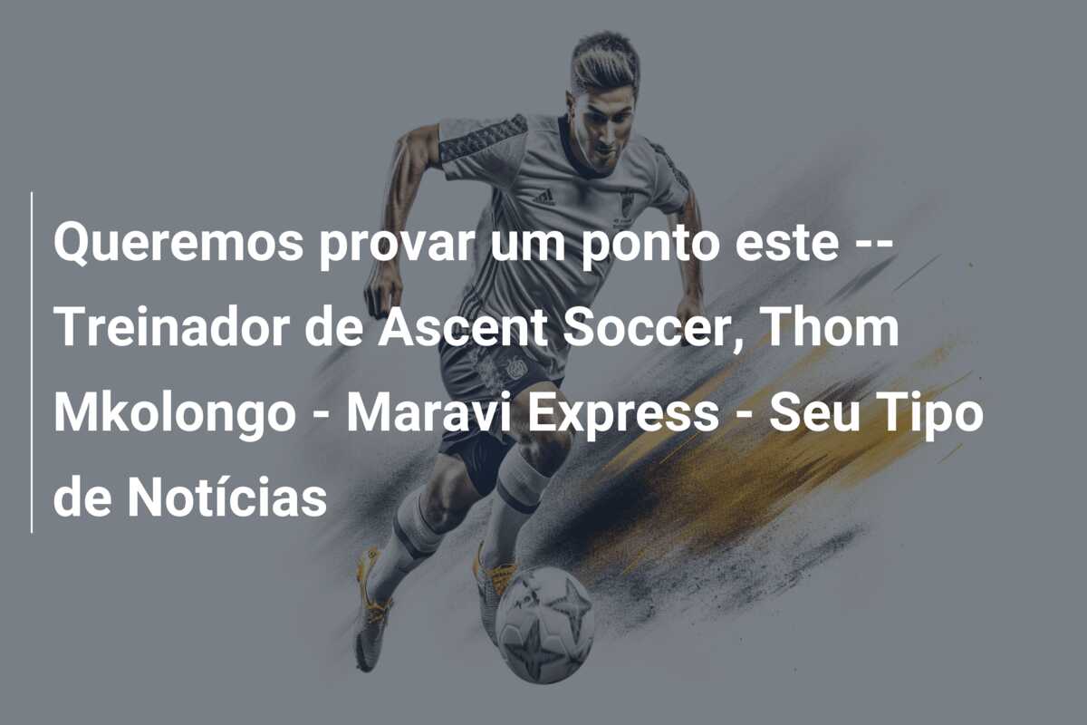 Queremos provar um ponto este — Treinador de Ascent Soccer, Thom Mkolongo – Maravi Express – Seu Tipo de Notícias