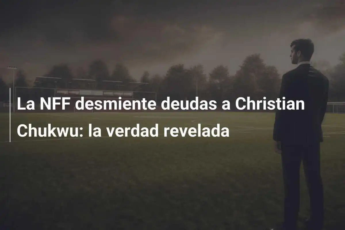 La NFF desmiente deudas a Christian Chukwu: la verdad revelada