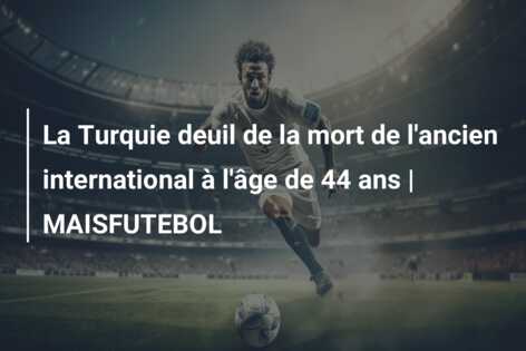 La Turquie deuil de la mort de l’ancien international à l’âge de 44 ans | MAISFUTEBOL