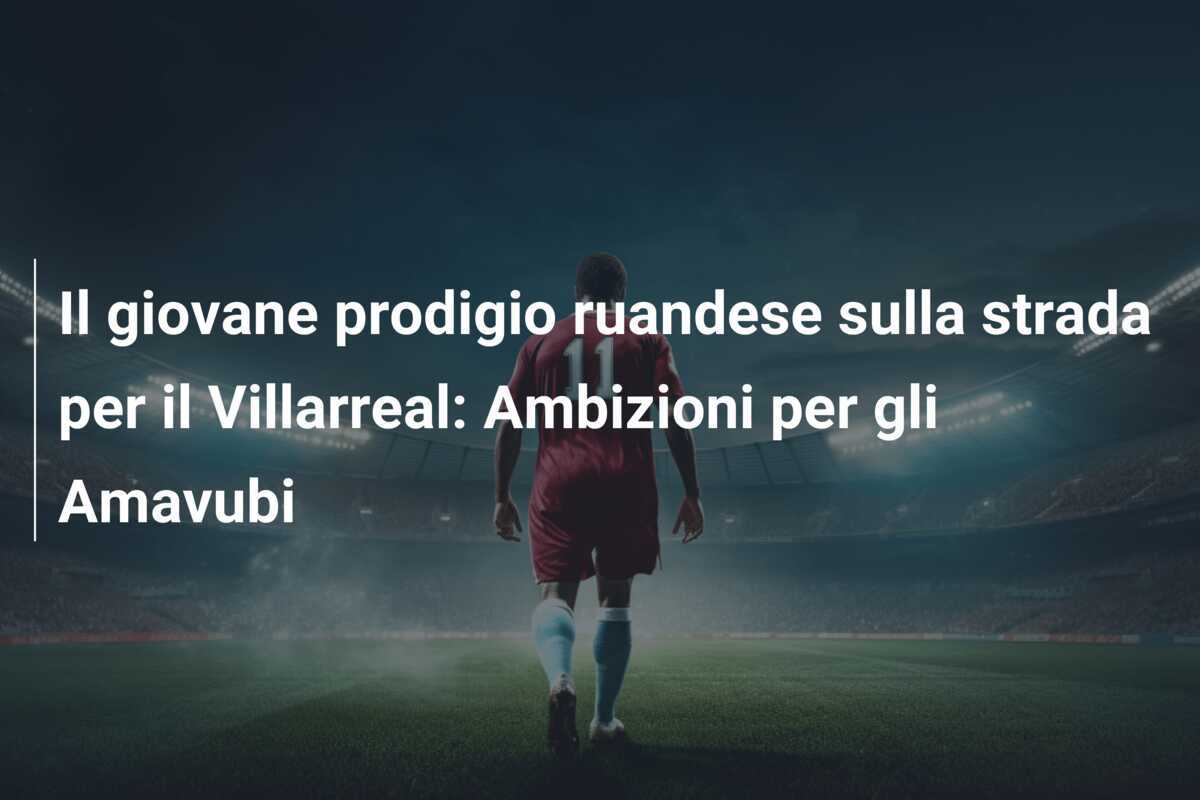 Il giovane prodigio ruandese sulla strada per il Villarreal: Ambizioni per gli Amavubi