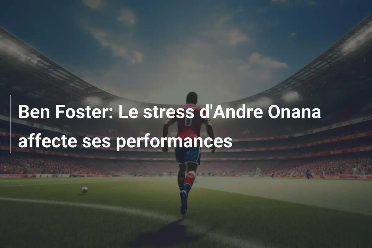 Ben Foster: Le stress d'Andre Onana affecte ses performances