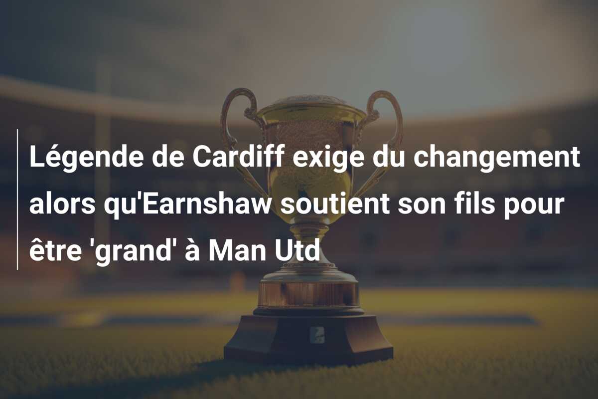 Légende de Cardiff exige du changement alors qu’Earnshaw soutient son fils pour être ‘grand’ à Man Utd