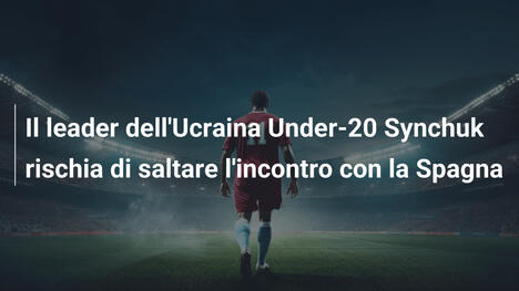 Il leader dell'Ucraina Under-20 Synchuk rischia di saltare l'incontro con la Spagna
