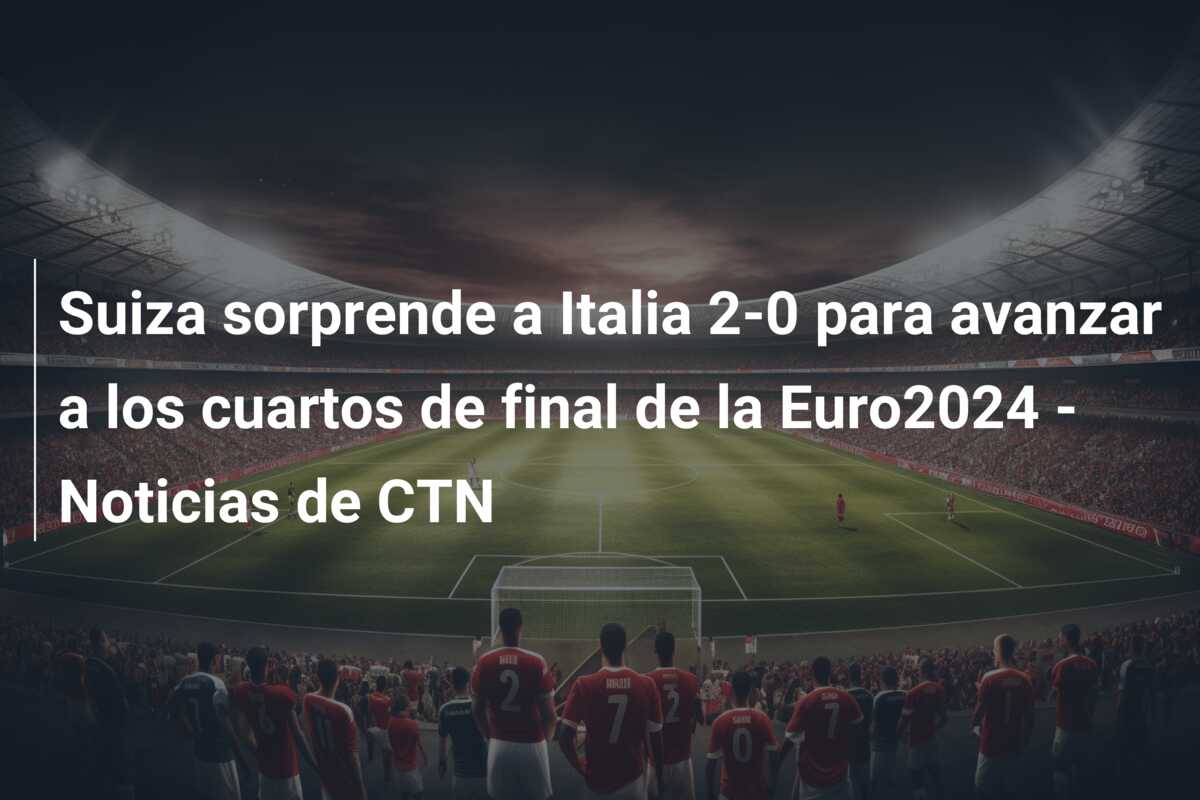 Suiza sorprende a Italia 2-0 para avanzar a los cuartos de final de la Euro2024 – Noticias de CTN