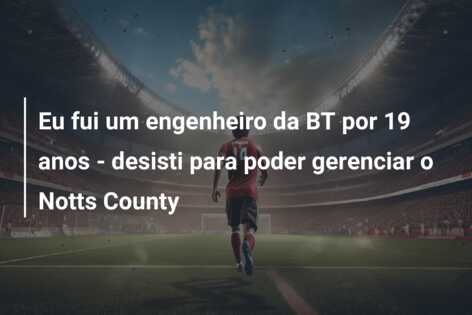 Eu fui um engenheiro da BT por 19 anos – desisti para poder gerenciar o Notts County