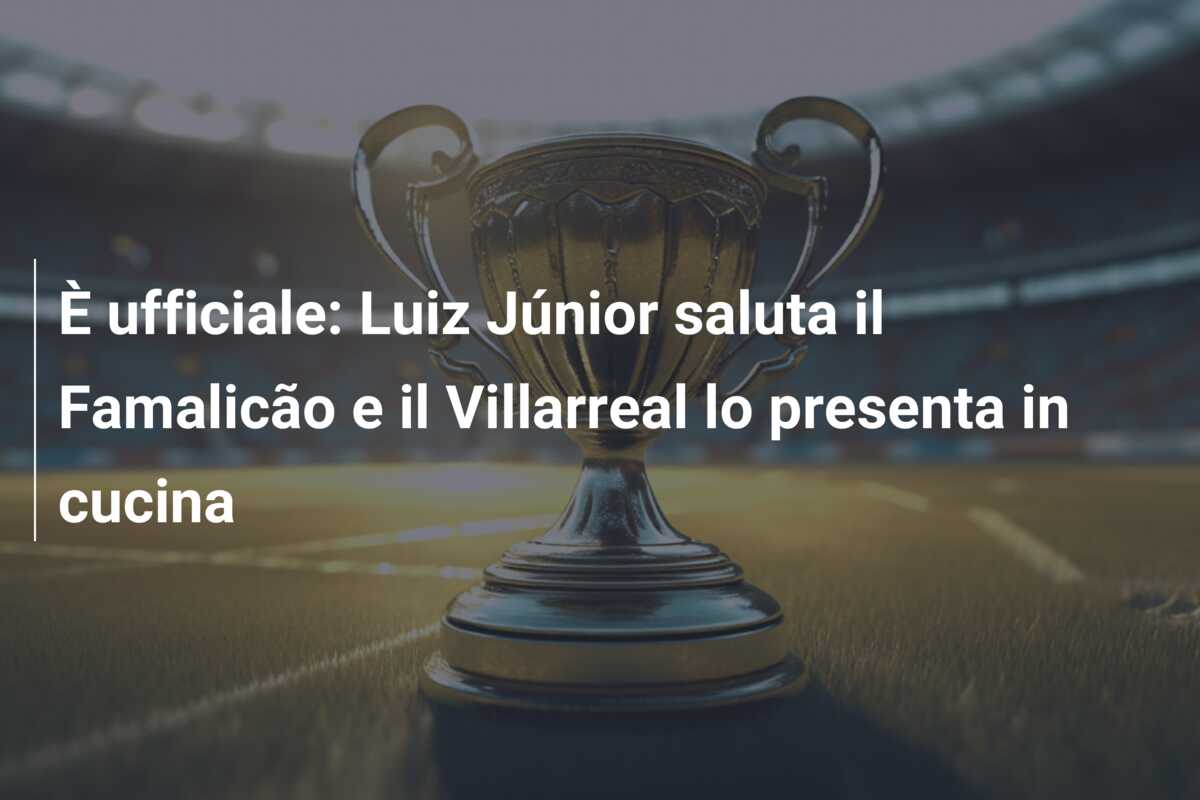 È ufficiale: Luiz Júnior saluta il Famalicão e il Villarreal lo presenta in cucina