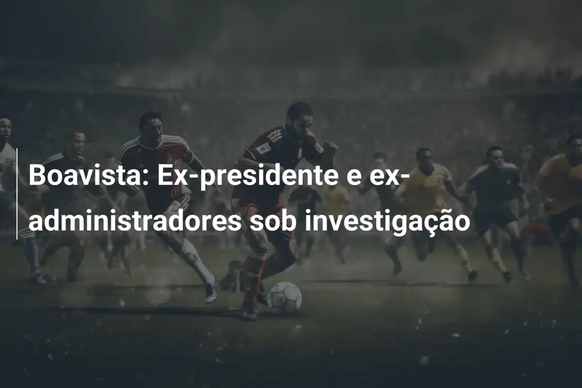 Boavista: Ex-presidente e ex-administradores sob investigação