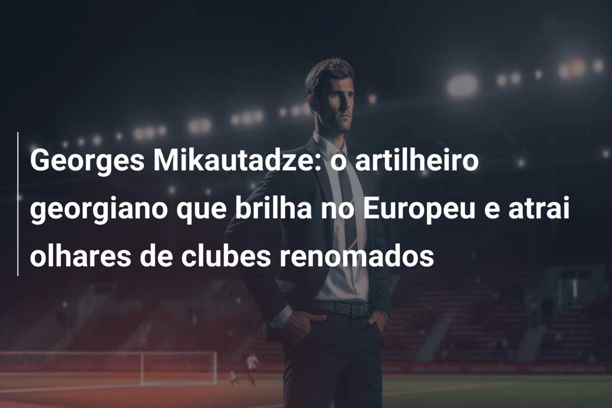 Georges Mikautadze: o artilheiro georgiano que brilha no Europeu e atrai olhares de clubes renomados