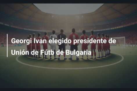 Georgi Ivan elegido presidente de Unión de Fútb de Bulgaria