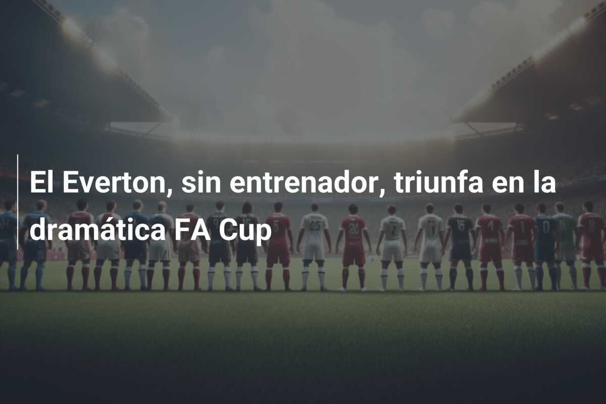 El Everton, sin entrenador, triunfa en la dramática FA Cup