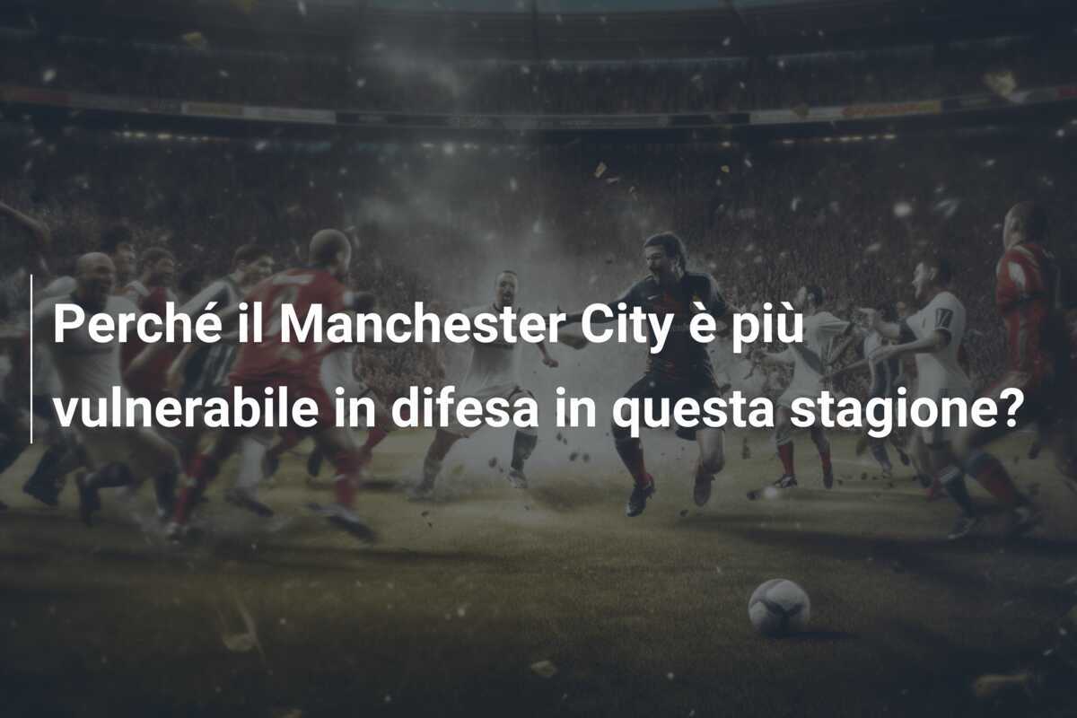 Perché il Manchester City è più vulnerabile in difesa in questa stagione?