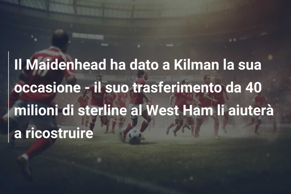 Il Maidenhead ha dato a Kilman la sua occasione – il suo trasferimento da 40 milioni di sterline al West Ham li aiuterà a ricostruire