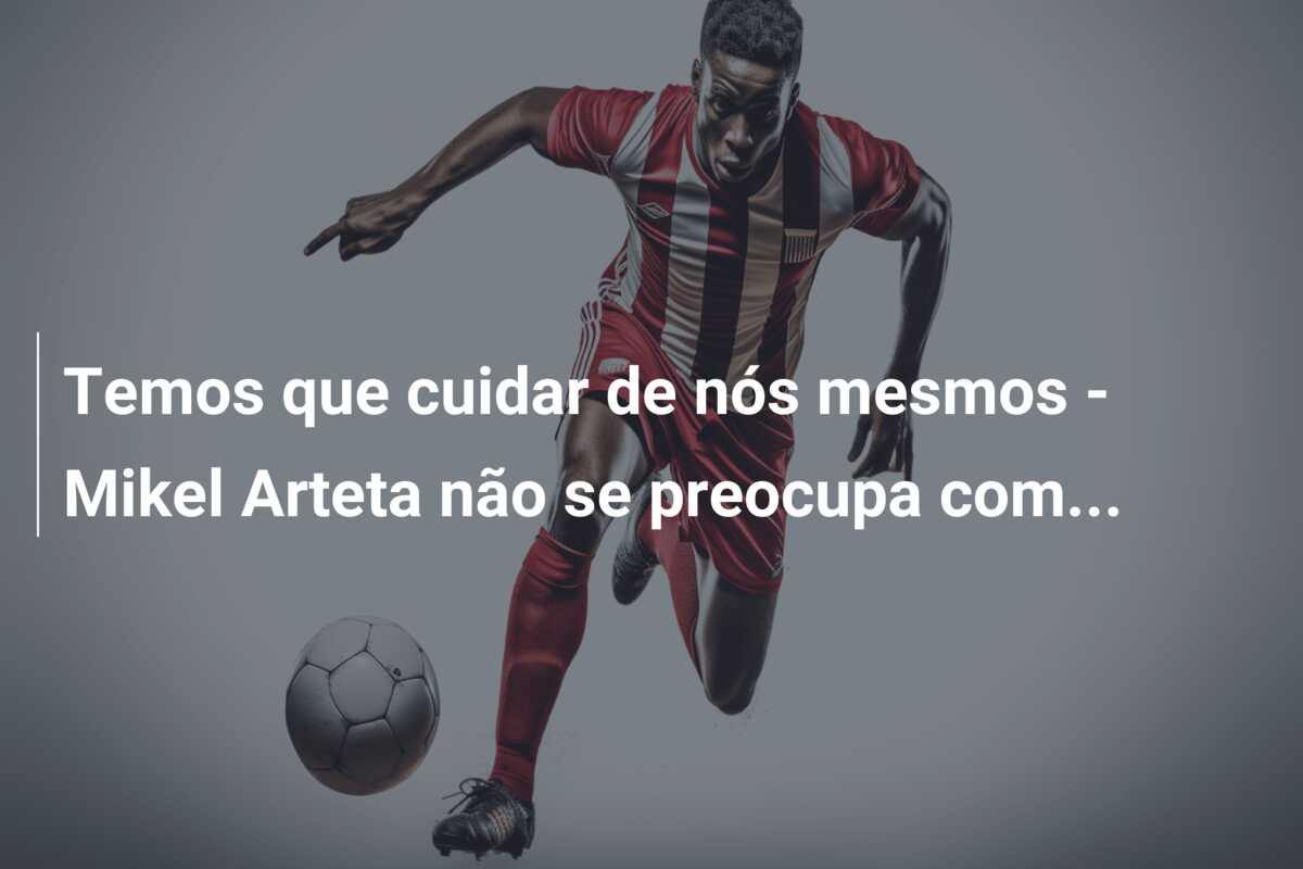 Temos que cuidar de nós mesmos – Mikel Arteta não se preocupa com…