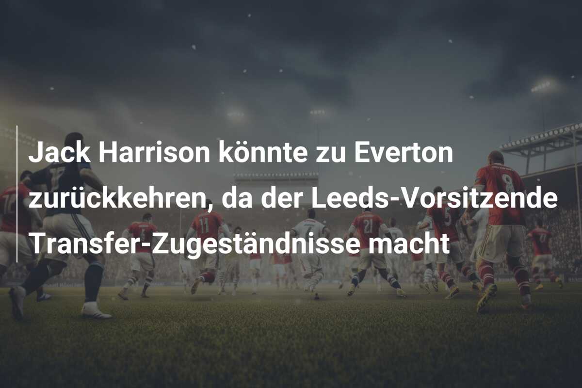 Jack Harrison könnte zu Everton zurückkehren, da der Leeds-Vorsitzende Transfer-Zugeständnisse macht