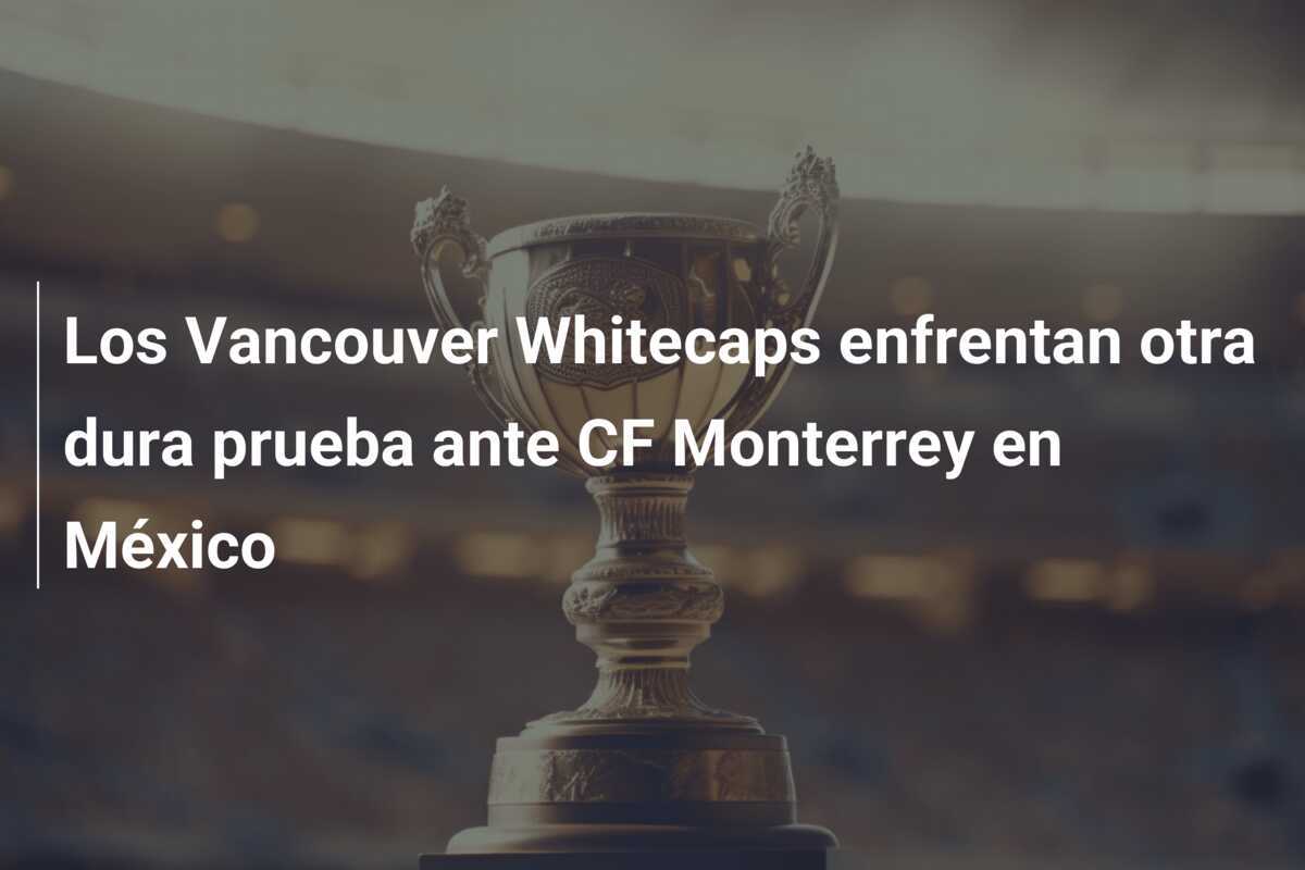 Los Vancouver Whitecaps enfrentan otra dura prueba ante CF Monterrey en México