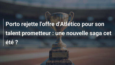 Porto rejette l'offre d'Atlético pour son talent prometteur : une nouvelle saga cet été ?