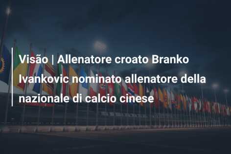 Visão | Allenatore croato Branko Ivankovic nominato allenatore della nazionale di calcio cinese