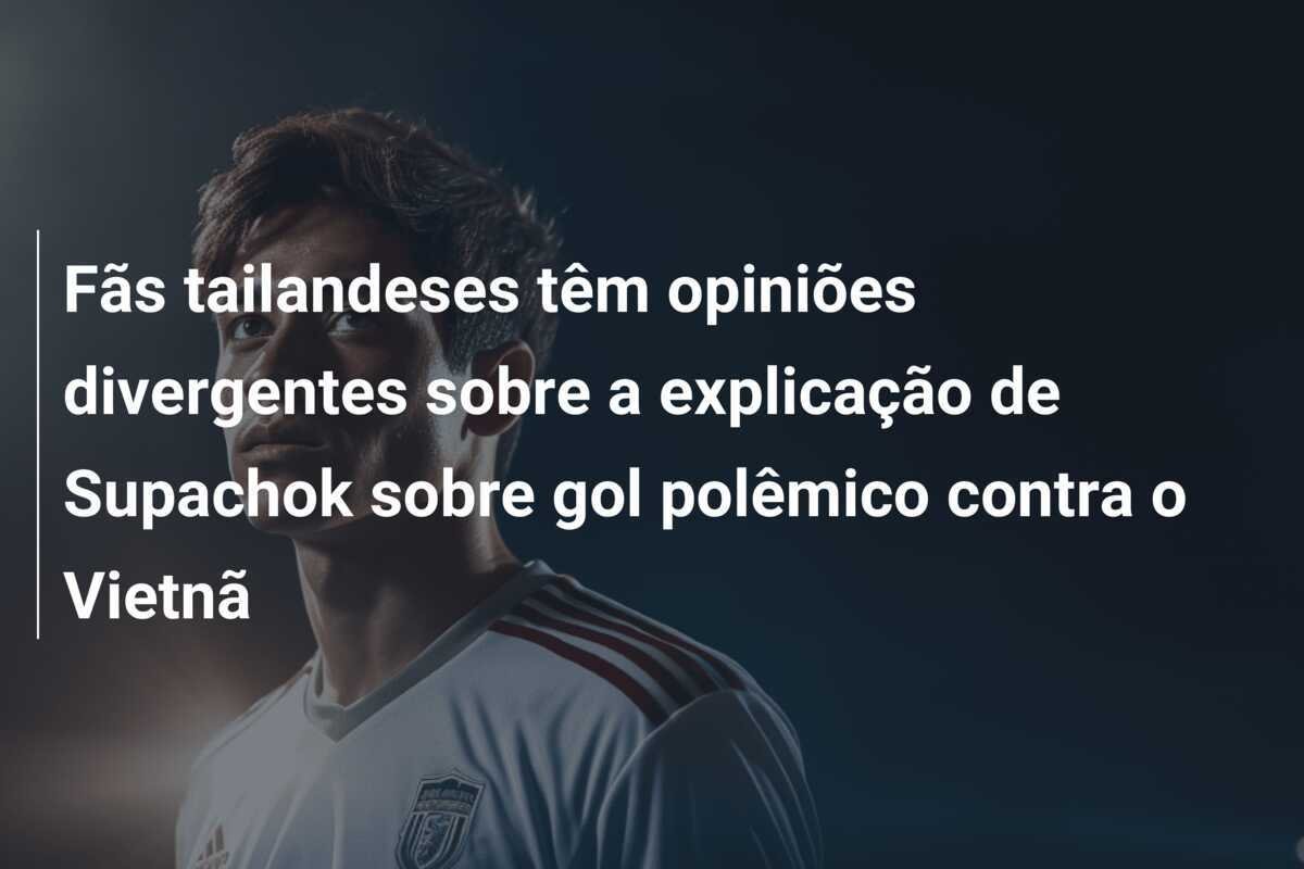 Fãs tailandeses têm opiniões divergentes sobre a explicação de Supachok sobre gol polêmico contra o Vietnã