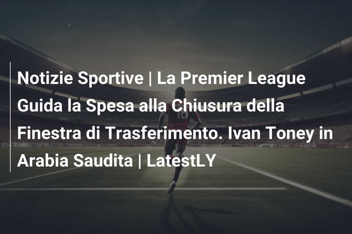 Notizie Sportive | La Premier League Guida la Spesa alla Chiusura della Finestra di Trasferimento. Ivan Toney in Arabia Saudita | LatestLY