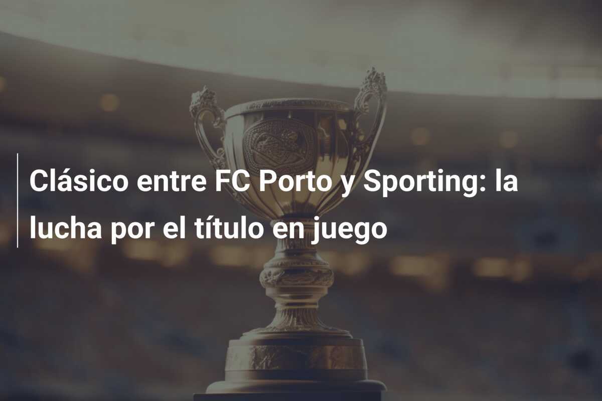 Clásico entre FC Porto y Sporting: la lucha por el título en juego