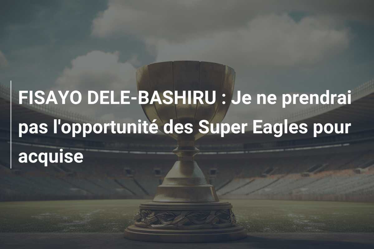 FISAYO DELE-BASHIRU : Je ne prendrai pas l'opportunité des Super Eagles pour acquise
