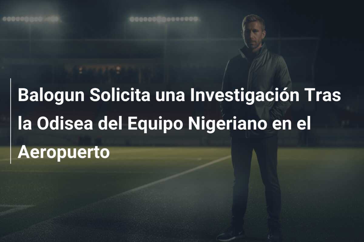 Balogun Solicita una Investigación Tras la Odisea del Equipo Nigeriano en el Aeropuerto