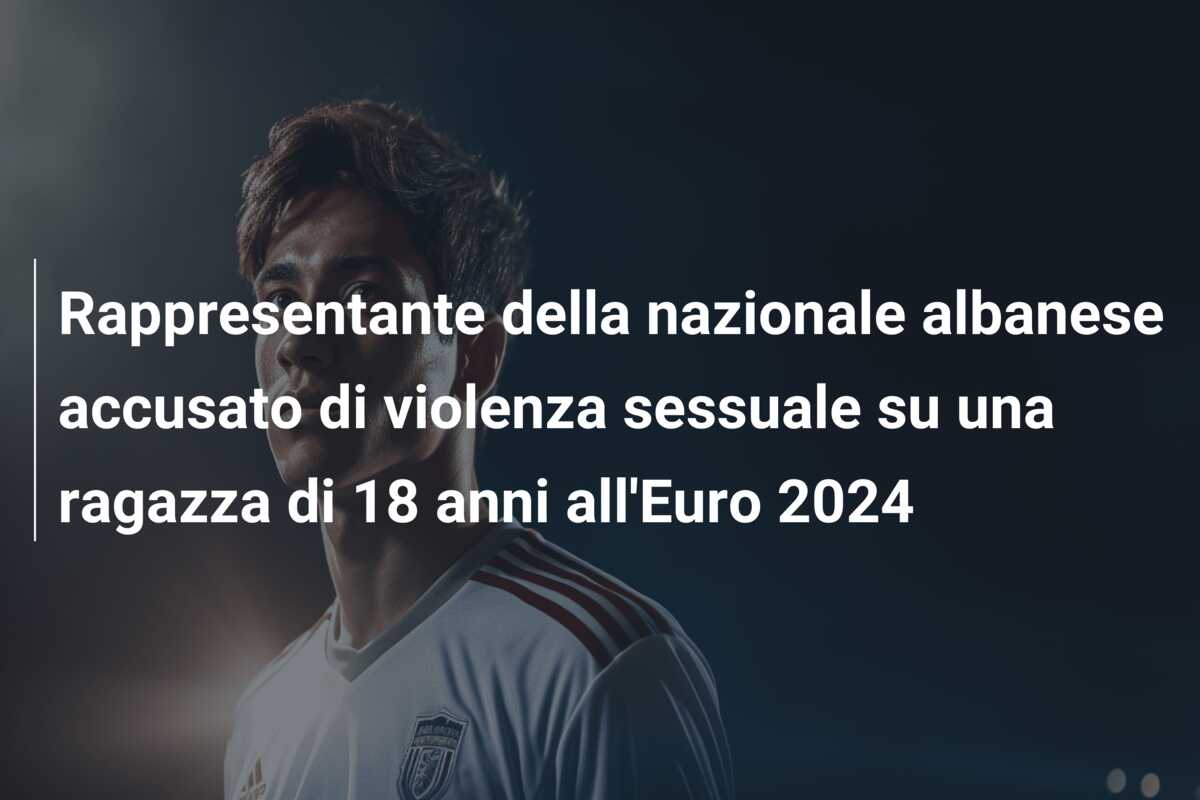Rappresentante della nazionale albanese accusato di violenza sessuale su una ragazza di 18 anni all’Euro 2024
