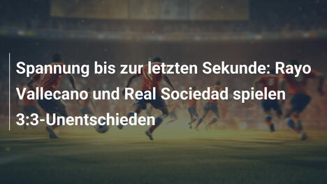 Spannung bis zur letzten Sekunde: Rayo Vallecano und Real Sociedad spielen 3:3-Unentschieden