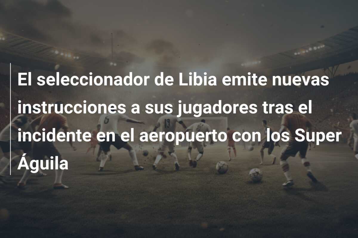 El seleccionador de Libia emite nuevas instrucciones a sus jugadores tras el incidente en el aeropuerto con los Super Águila