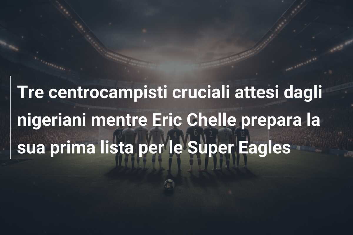 Tre centrocampisti cruciali attesi dagli nigeriani mentre Eric Chelle prepara la sua prima lista per le Super Eagles