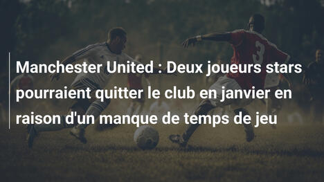 Manchester United : Deux joueurs stars pourraient quitter le club en janvier en raison d'un manque de temps de jeu