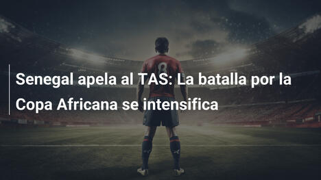 Senegal apela al TAS: La batalla por la Copa Africana se intensifica