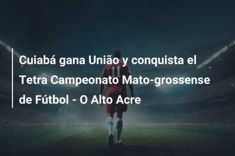 Cuiabá gana União y conquista el Tetra Campeonato Mato-grossense de Fútbol – O Alto Acre