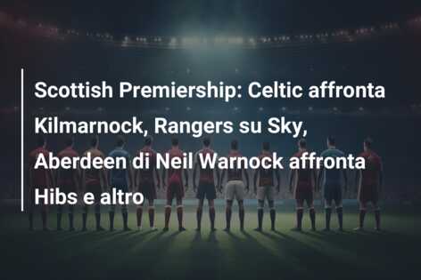 Scottish Premiership: Celtic affronta Kilmarnock, Rangers su Sky, Aberdeen di Neil Warnock affronta Hibs e altro