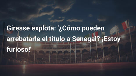 Giresse explota: '¿Cómo pueden arrebatarle el título a Senegal? ¡Estoy furioso!'