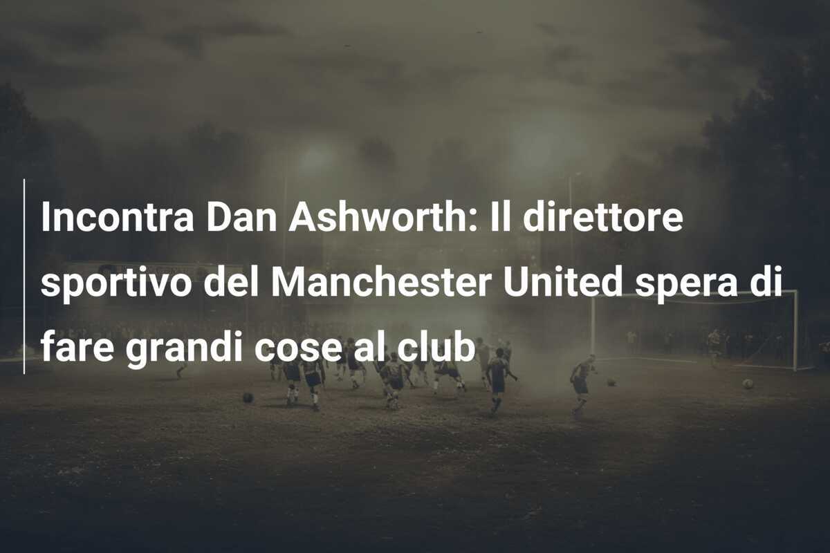 Incontra Dan Ashworth: Il direttore sportivo del Manchester United spera di fare grandi cose al club