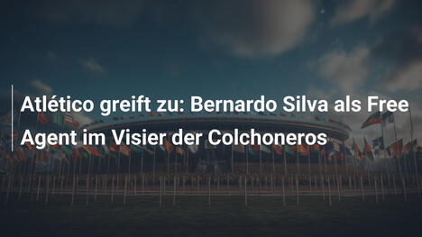 Atlético greift zu: Bernardo Silva als Free Agent im Visier der Colchoneros