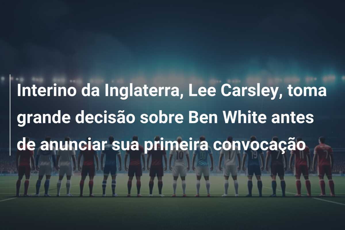 Interino da Inglaterra, Lee Carsley, toma grande decisão sobre Ben White antes de anunciar sua primeira convocação