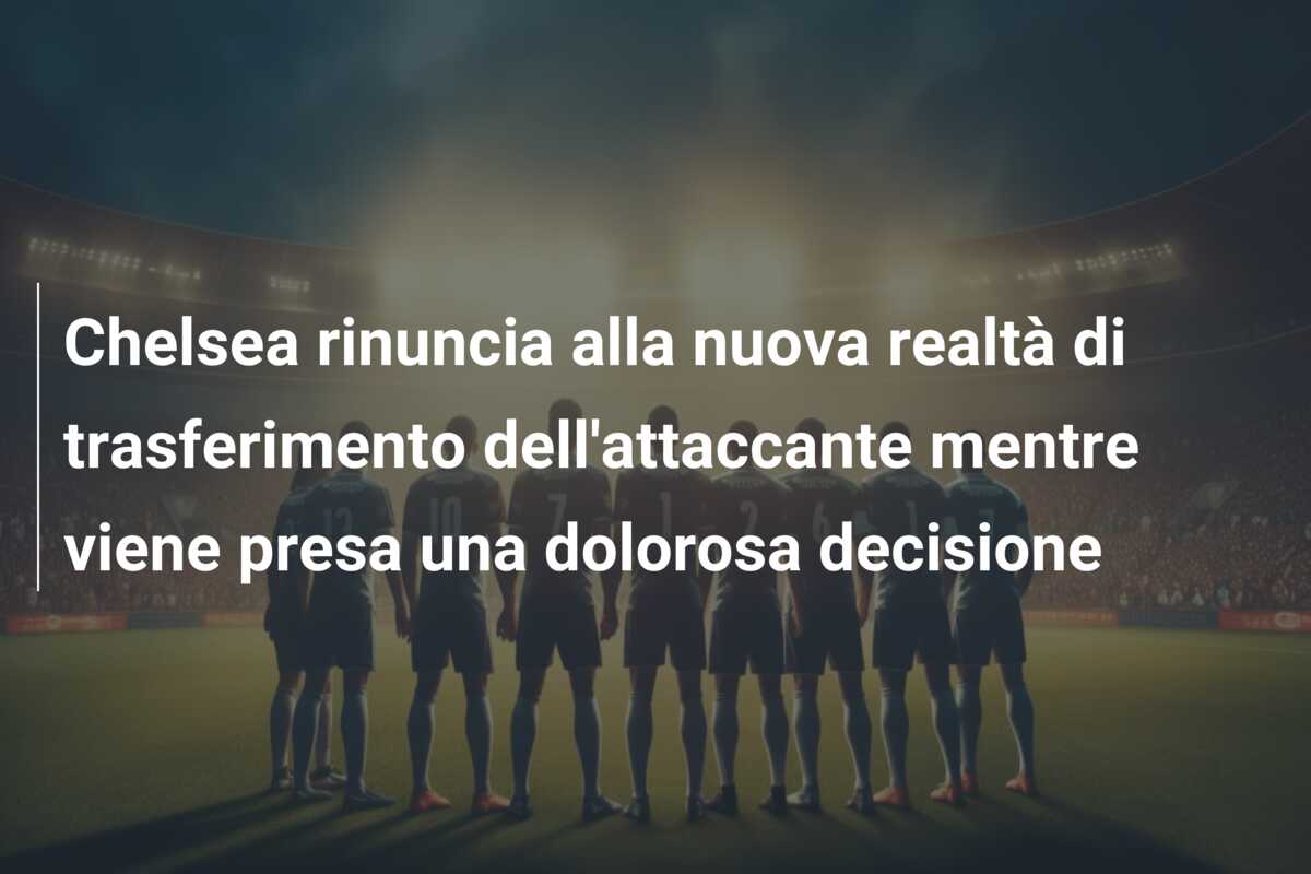 Chelsea rinuncia alla nuova realtà di trasferimento dell’attaccante mentre viene presa una dolorosa decisione