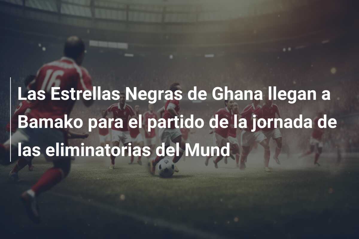 Las Estrellas Negras de Ghana llegan a Bamako para el partido de la jornada  de las eliminatorias del Mund